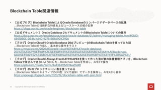 • 【公式ブログ】Blockchain TableによるOracle Databaseのコンバージドデータベースの拡張
…Blockchain Tableの技術的な特長およびユースケースの紹介記事
https://blogs.oracle.com/oracle4engineer/blockchain-table
• 【公式ドキュメント】 Oracle Database 21cドキュメントのBlockchain Tableについての箇所
https://docs.oracle.com/en/database/oracle/oracle-database/21/admin/managing-tables.html#GUID-
43470B0C-DE4A-4640-9278-B066901C3926
• 【ブログ】Oracle CloudでOracle Database 20c(プレビュー)のBlockchain Tableを使ってみた話
…Blockchain Tableを作成し、基本的な操作をテスト
https://miyacle.com/2020/07/oracle-cloud%E3%81%A7oracle-database-
20c%E3%83%97%E3%83%AC%E3%83%93%E3%83%A5%E3%83%BC%E3%81%AEblockchain-
table%E3%82%92%E4%BD%BF%E3%81%A3%E3%81%A6%E3%81%BF%E3%81%9F%E8%A9%B1/
• 【ブログ】Oracle CloudのAlways FreeのATPのAPEXを使って作った我が家の体重管理アプリを、Blockchain
Tablesで改ざんできないようにした…Blockchain Tableを作成し、APEXで操作
https://qiita.com/maato/items/4a43841132074aa35d81
• 【ブログ】21cのブロックチェーン 表を使ってみる
…Blockchain TableにネイティブJSON型（21cで追加）でデータを保存し、APEXから表示
https://apexugj.blogspot.com/2020/12/blockchain-table-with-json.html
Blockchain Table関連情報
Copyright © 2021 Oracle and/or its affiliates
66
 