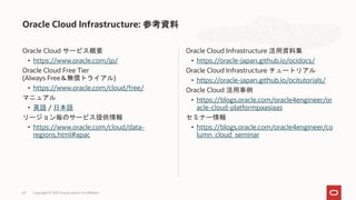 Oracle Cloud サービス概要
• https://www.oracle.com/jp/
Oracle Cloud Free Tier
(Always Free＆無償トライアル)
• https://www.oracle.com/cloud/free/
マニュアル
• 英語 / 日本語
リージョン毎のサービス提供情報
• https://www.oracle.com/cloud/data-
regions.html#apac
Oracle Cloud Infrastructure 活用資料集
• https://oracle-japan.github.io/ocidocs/
Oracle Cloud Infrastructure チュートリアル
• https://oracle-japan.github.io/ocitutorials/
Oracle Cloud 活用事例
• https://blogs.oracle.com/oracle4engineer/or
acle-cloud-platformpaasiaas
セミナー情報
• https://blogs.oracle.com/oracle4engineer/co
lumn_cloud_seminar
Oracle Cloud Infrastructure: 参考資料
Copyright © 2021 Oracle and/or its affiliates
67
 