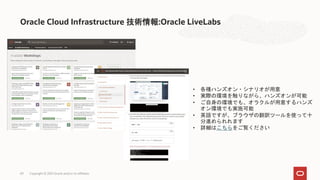 Oracle Cloud Infrastructure 技術情報:Oracle LiveLabs
Copyright © 2021 Oracle and/or its affiliates
69
• 各種ハンズオン・シナリオが用意
• 実際の環境を触りながら、ハンズオンが可能
• ご自身の環境でも、オラクルが用意するハンズ
オン環境でも実施可能
• 英語ですが、ブラウザの翻訳ツールを使って十
分進められれます
• 詳細はこちらをご覧ください
 