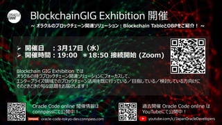 BlockchainGIG Exhibition
Oracle Code online 開催情報は
connpassにて公開中！
oracle-code-tokyo-dev.connpass.com
過去開催 Oracle Code online は
YouTubeにて公開中！
youtube.com/c/JapanOracleDevelopers
➢ 開催日 ：3月17日（水）
➢ 開催時間：19:00 ＊18:50 接続開始 (Zoom)
Blockchain GIG Exhibition では
オラクルの持つブロックチェーン関連ソリューションにフォーカスして、
エンタープライズ領域でのブロックチェーン活用を既に行っている／目指している／検討している方向けに
そのときどきの旬な話題をお届けします！
~ オラクルのブロックチェーン関連ソリューション：Blockchain TableとOBPをご紹介！ ~
 