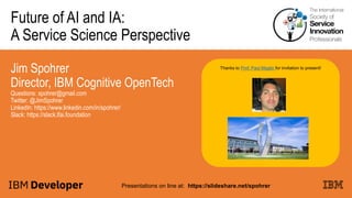 Future of AI and IA:
A Service Science Perspective
Jim Spohrer
Director, IBM Cognitive OpenTech
Questions: spohrer@gmail.com
Twitter: @JimSpohrer
LinkedIn: https://www.linkedin.com/in/spohrer/
Slack: https://slack.lfai.foundation
Presentations on line at: https://slideshare.net/spohrer
Thanks to Prof. Paul Maglio for invitation to present!
 