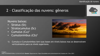 2 – Classificação das nuvens: gêneros
Identificação de nuvens
Nuvens baixas:
• Stratus (St)
• Stratocumulus (Sc)
• Cumulus (Cu)1
• Cumulonimbus (Cb)1
1) Cumulus e Cumulonimbos tem suas bases em níveis baixos mas se desenvolvem
verticalmente para os níveis superiores.
Imagem:
WMO INTERNATIONAL CLOUD ATLAS. Clouds. Disponível em: https://cloudatlas.wmo.int/en/clouds.html. Acesso em: 2 fev. 2021.
 