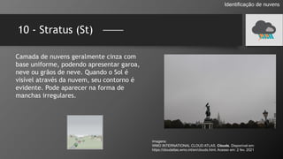 10 - Stratus (St)
Identificação de nuvens
Camada de nuvens geralmente cinza com
base uniforme, podendo apresentar garoa,
neve ou grãos de neve. Quando o Sol é
visível através da nuvem, seu contorno é
evidente. Pode aparecer na forma de
manchas irregulares.
Imagens:
WMO INTERNATIONAL CLOUD ATLAS. Clouds. Disponível em:
https://cloudatlas.wmo.int/en/clouds.html. Acesso em: 2 fev. 2021
 