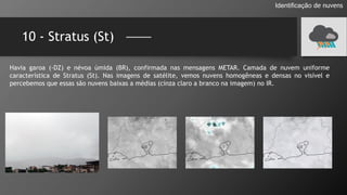 10 - Stratus (St)
Identificação de nuvens
Havia garoa (-DZ) e névoa úmida (BR), confirmada nas mensagens METAR. Camada de nuvem uniforme
característica de Stratus (St). Nas imagens de satélite, vemos nuvens homogêneas e densas no visível e
percebemos que essas são nuvens baixas a médias (cinza claro a branco na imagem) no IR.
 