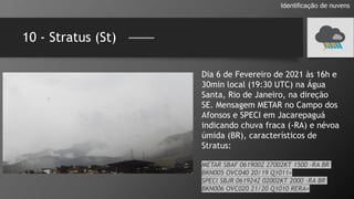 10 - Stratus (St)
Identificação de nuvens
Dia 6 de Fevereiro de 2021 às 16h e
30min local (19:30 UTC) na Água
Santa, Rio de Janeiro, na direção
SE. Mensagem METAR no Campo dos
Afonsos e SPECI em Jacarepaguá
indicando chuva fraca (-RA) e névoa
úmida (BR), característicos de
Stratus:
METAR SBAF 061900Z 27002KT 1500 -RA BR
BKN005 OVC040 20/19 Q1011=
SPECI SBJR 061924Z 02002KT 2000 -RA BR
BKN006 OVC020 21/20 Q1010 RERA=
 