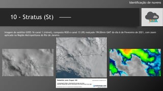10 - Stratus (St)
Identificação de nuvens
Imagem do satélite GOES 16 canal 1 (visível), composto RGB e canal 13 (IR) realçado 19h30min GMT do dia 6 de Fevereiro de 2021, com zoom
aplicado na Região Metropolitana do Rio de Janeiro.
 