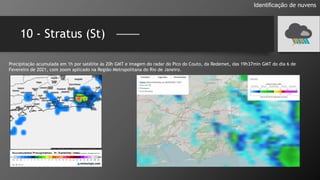 10 - Stratus (St)
Identificação de nuvens
Precipitação acumulada em 1h por satélite às 20h GMT e imagem do radar do Pico do Couto, da Redemet, das 19h37min GMT do dia 6 de
Fevereiro de 2021, com zoom aplicado na Região Metropolitana do Rio de Janeiro.
 
