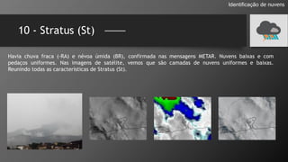 10 - Stratus (St)
Identificação de nuvens
Havia chuva fraca (-RA) e névoa úmida (BR), confirmada nas mensagens METAR. Nuvens baixas e com
pedaços uniformes. Nas imagens de satélite, vemos que são camadas de nuvens uniformes e baixas.
Reunindo todas as características de Stratus (St).
 