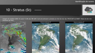 10 - Stratus (St)
Identificação de nuvens
Imagem do satélite GOES 16 canal 13 (IR) das 18h GMT, Carta de altitude e pressão ao nível do mar das 19h30 GMT do INMET. Todos do dia 6 de
Fevereiro de 2021.
 