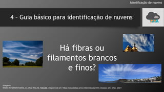 4 – Guia básico para identificação de nuvens
Há fibras ou
filamentos brancos
e finos?
Identificação de nuvens
Imagens:
WMO INTERNATIONAL CLOUD ATLAS. Clouds. Disponível em: https://cloudatlas.wmo.int/en/clouds.html. Acesso em: 2 fev. 2021
 