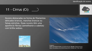 11 - Cirrus (Ci)
Identificação de nuvens
Nuvens destacadas na forma de filamentos
delicados brancos, manchas brancas ou
faixas estreitas. Essas nuvens têm uma
aparência fibrosa (semelhante a cabelos)
com brilho sedoso.
Imagens:
WMO INTERNATIONAL CLOUD ATLAS. Clouds. Disponível em:
https://cloudatlas.wmo.int/en/clouds.html. Acesso em: 2 fev. 2021
 