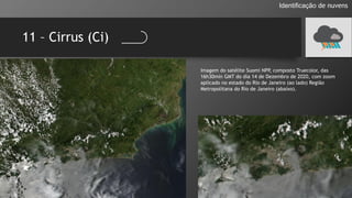 11 – Cirrus (Ci)
Identificação de nuvens
Imagem do satélite Suomi NPP, composto Truecolor, das
16h30min GMT do dia 14 de Dezembro de 2020, com zoom
aplicado no estado do Rio de Janeiro (ao lado) Região
Metropolitana do Rio de Janeiro (abaixo).
 