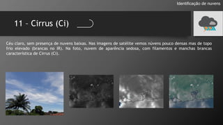 11 – Cirrus (Ci)
Identificação de nuvens
Céu claro, sem presença de nuvens baixas. Nas imagens de satélite vemos núvens pouco densas mas de topo
frio elevado (brancas no IR). Na foto, nuvem de aparência sedosa, com filamentos e manchas brancas
característica de Cirrus (Ci).
 