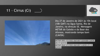 11 – Cirrus (Ci)
Dia 27 de Janeiro de 2021 às 15h local
(18h GMT) na Água Santa, Rio de
Janeiro, na direção SE. Mensagem
METAR do Galeão e da Base dos
Afonsos, mostrando tempo bom
(CAVOK)
METAR SBGL 271700Z 06010KT 020V080 CAVOK
36/17 Q1010=
METAR SBAF 271700Z 06010KT CAVOK 37/15
Q1010=
 
