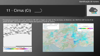 11 – Cirrus (Ci)
Identificação de nuvens
Precipitação acumulada em 1h por satélite às 18h GMT e imagem do radar do Pico do Couto, da Redemet, das 18h07min GMT do dia 27 de
Janeiro de 2021, com zoom aplicado na Região Metropolitana do Rio de Janeiro.
 