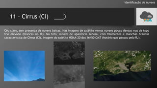 11 – Cirrus (Ci)
Identificação de nuvens
Céu claro, sem presença de nuvens baixas. Nas imagens de satélite vemos nuvens pouco densas mas de topo
frio elevado (brancas no IR). Na foto, nuvem de aparência sedosa, com filamentos e manchas brancas
característica de Cirrus (Ci). Imagem do satélite NOAA-20 das 16h50 GMT (horário que passou pelo RJ).
 