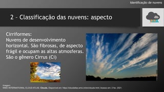 2 – Classificação das nuvens: aspecto
Cirriformes:
Nuvens de desenvolvimento
horizontal. São fibrosas, de aspecto
frágil e ocupam as altas atmosferas.
São o gênero Cirrus (Ci)
Identificação de nuvens
Imagem:
WMO INTERNATIONAL CLOUD ATLAS. Clouds. Disponível em: https://cloudatlas.wmo.int/en/clouds.html. Acesso em: 2 fev. 2021.
 