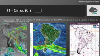 11 – Cirrus (Ci)
Identificação de nuvens
Imagem do satélite GOES 16 canal 13 (IR) das 15h GMT, Carta de altitude das 18z do CPTEC, além de carta de carta de superfície da Redemet das
12z. Todos do dia 27 de Janeiro de 2021.
 