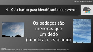 4 – Guia básico para identificação de nuvens
Os pedaços são
menores que
um dedo
(com braço esticado)?
Identificação de nuvens
Imagens:
WMO INTERNATIONAL CLOUD ATLAS. Clouds. Disponível em: https://cloudatlas.wmo.int/en/clouds.html. Acesso em: 2 fev. 2021
 