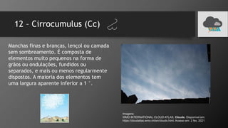 12 – Cirrocumulus (Cc)
Manchas finas e brancas, lençol ou camada
sem sombreamento. É composta de
elementos muito pequenos na forma de
grãos ou ondulações, fundidos ou
separados, e mais ou menos regularmente
dispostos. A maioria dos elementos tem
uma largura aparente inferior a 1 °.
Imagens:
WMO INTERNATIONAL CLOUD ATLAS. Clouds. Disponível em:
https://cloudatlas.wmo.int/en/clouds.html. Acesso em: 2 fev. 2021
 