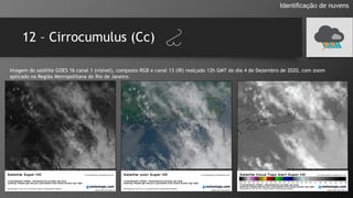 12 – Cirrocumulus (Cc)
Identificação de nuvens
Imagem do satélite GOES 16 canal 1 (visível), composto RGB e canal 13 (IR) realçado 12h GMT do dia 4 de Dezembro de 2020, com zoom
aplicado na Região Metropolitana do Rio de Janeiro.
 
