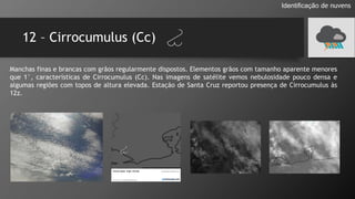 12 – Cirrocumulus (Cc)
Identificação de nuvens
Manchas finas e brancas com grãos regularmente dispostos. Elementos grãos com tamanho aparente menores
que 1°, características de Cirrocumulus (Cc). Nas imagens de satélite vemos nebulosidade pouco densa e
algumas regiões com topos de altura elevada. Estação de Santa Cruz reportou presença de Cirrocumulus às
12z.
 