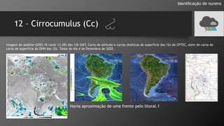 12 – Cirrocumulus (Cc)
Identificação de nuvens
Imagem do satélite GOES 16 canal 13 (IR) das 12h GMT, Carta de altitude e cartas sinóticas de superfície das 12z do CPTEC, além de carta de
carta de superfície do DHN das 12z. Todos do dia 4 de Dezembro de 2020.
Havia aproximação de uma frente pelo litoral.1
 