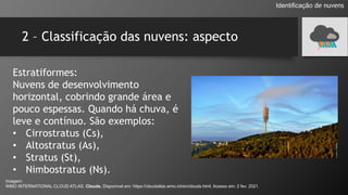 2 – Classificação das nuvens: aspecto
Estratiformes:
Nuvens de desenvolvimento
horizontal, cobrindo grande área e
pouco espessas. Quando há chuva, é
leve e contínuo. São exemplos:
• Cirrostratus (Cs),
• Altostratus (As),
• Stratus (St),
• Nimbostratus (Ns).
Identificação de nuvens
Imagem:
WMO INTERNATIONAL CLOUD ATLAS. Clouds. Disponível em: https://cloudatlas.wmo.int/en/clouds.html. Acesso em: 2 fev. 2021.
 