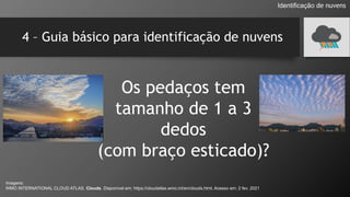4 – Guia básico para identificação de nuvens
Os pedaços tem
tamanho de 1 a 3
dedos
(com braço esticado)?
Identificação de nuvens
Imagens:
WMO INTERNATIONAL CLOUD ATLAS. Clouds. Disponível em: https://cloudatlas.wmo.int/en/clouds.html. Acesso em: 2 fev. 2021
 