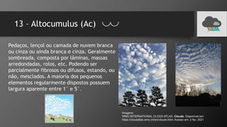 13 – Altocumulus (Ac)
Pedaços, lençol ou camada de nuvem branca
ou cinza ou ainda branca e cinza. Geralmente
sombreada, composta por lâminas, massas
arredondadas, rolos, etc. Podendo ser
parcialmente fibrosos ou difusos, estando, ou
não, mesclados. A maioria dos pequenos
elementos regularmente dispostos possuem
largura aparente entre 1° e 5°.
Imagens:
WMO INTERNATIONAL CLOUD ATLAS. Clouds. Disponível em:
https://cloudatlas.wmo.int/en/clouds.html. Acesso em: 2 fev. 2021
 