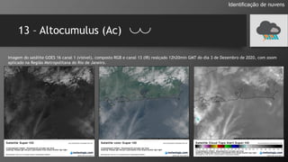 13 – Altocumulus (Ac)
Identificação de nuvens
Imagem do satélite GOES 16 canal 1 (visível), composto RGB e canal 13 (IR) realçado 12h20min GMT do dia 3 de Dezembro de 2020, com zoom
aplicado na Região Metropolitana do Rio de Janeiro.
 