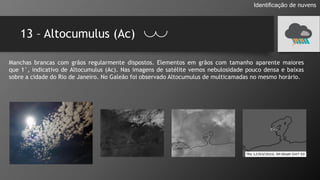 13 – Altocumulus (Ac)
Identificação de nuvens
Manchas brancas com grãos regularmente dispostos. Elementos em grãos com tamanho aparente maiores
que 1°, indicativo de Altocumulus (Ac). Nas imagens de satélite vemos nebulosidade pouco densa e baixas
sobre a cidade do Rio de Janeiro. No Galeão foi observado Altocumulus de multicamadas no mesmo horário.
 