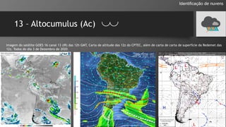 13 – Altocumulus (Ac)
Identificação de nuvens
Imagem do satélite GOES 16 canal 13 (IR) das 12h GMT, Carta de altitude das 12z do CPTEC, além de carta de carta de superfície da Redemet das
12z. Todos do dia 3 de Dezembro de 2020.
 