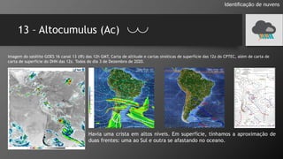 13 – Altocumulus (Ac)
Identificação de nuvens
Imagem do satélite GOES 16 canal 13 (IR) das 12h GMT, Carta de altitude e cartas sinóticas de superfície das 12z do CPTEC, além de carta de
carta de superfície do DHN das 12z. Todos do dia 3 de Dezembro de 2020.
Havia uma crista em altos níveis. Em superfície, tínhamos a aproximação de
duas frentes: uma ao Sul e outra se afastando no oceano.
 