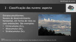 2 – Classificação das nuvens: aspecto
Estratocumuliformes:
Nuvens de desenvolvimento
horizontal, em forma de rolos ou
com ondulações. São exemplos:
• Cirrocumulus (Cc),
• Altocumulus (At),
• Stratocumulus (Sc).
Identificação de nuvens
Imagem:
WMO INTERNATIONAL CLOUD ATLAS. Clouds. Disponível em: https://cloudatlas.wmo.int/en/clouds.html. Acesso em: 2 fev. 2021.
 