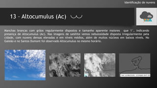 13 – Altocumulus (Ac)
Identificação de nuvens
Manchas brancas com grãos regularmente dispostos e tamanho aparente maiores que 1°, indicando
presença de Altocumulus (Ac). Nas imagens de satélite vemos nebulosidade disposta irregularmente pela
cidade, com nuvens densas elevadas e em níveis médios, além de muitos núcleos em baixos níveis. No
Galeão e no Santos Dumont foi observado Altocumulus no mesmo horário.
 