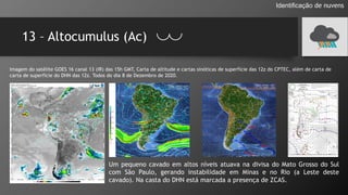 13 – Altocumulus (Ac)
Identificação de nuvens
Imagem do satélite GOES 16 canal 13 (IR) das 15h GMT, Carta de altitude e cartas sinóticas de superfície das 12z do CPTEC, além de carta de
carta de superfície do DHN das 12z. Todos do dia 8 de Dezembro de 2020.
Um pequeno cavado em altos níveis atuava na divisa do Mato Grosso do Sul
com São Paulo, gerando instabilidade em Minas e no Rio (a Leste deste
cavado). Na casta do DHN está marcada a presença de ZCAS.
 