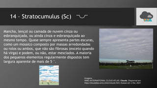 14 – Stratocumulus (Sc)
Mancha, lençol ou camada de nuvem cinza ou
esbranquiçada, ou ainda cinza e esbranquiçada ao
mesmo tempo. Quase sempre apresenta partes escuras,
como um mosaico composto por massas arredondadas
ou rolos ou ambos, que não são fibrosas (exceto quando
há virga) e podem, ou não, estar mesclados. A maioria
dos pequenos elementos regularmente dispostos tem
largura aparente de mais de 5 °.
Imagens:
WMO INTERNATIONAL CLOUD ATLAS. Clouds. Disponível em:
https://cloudatlas.wmo.int/en/clouds.html. Acesso em: 2 fev. 2021
 