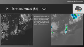 14 – Stratocumulus (Sc)
Identificação de nuvens
Imagem do satélite GOES 16
canal 2 (visível vermelho) e
canal 13 (IR) realçado 20h
GMT do dia 14 de Janeiro de
2021, com zoom aplicado no
Estado do Rio de Janeiro.
 