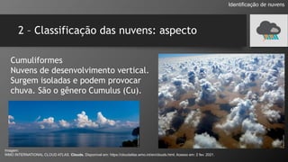 2 – Classificação das nuvens: aspecto
Cumuliformes
Nuvens de desenvolvimento vertical.
Surgem isoladas e podem provocar
chuva. São o gênero Cumulus (Cu).
Identificação de nuvens
Imagem:
WMO INTERNATIONAL CLOUD ATLAS. Clouds. Disponível em: https://cloudatlas.wmo.int/en/clouds.html. Acesso em: 2 fev. 2021.
 