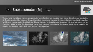 14 – Stratocumulus (Sc)
Identificação de nuvens
Vermos uma camada de nuvens acinzentadas semelhante a um mosaico com forma de rolos, que são típicos
de Stratocumulus. Nas imagens de satélite, observamos uma camada de nuvens baixas a médias (cinza claro
no IR) sobre uma parte da cidade do Rio de Janeiro e Baixada com pequenos núcleos que parecem ser
Cumulus, Sobre a baía de Guanabara havia uma camada mais densa de nuvens, com topos elevado. No
Galeão, houve observação de Stratocumulus cumulogenitus.
 