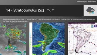 14 – Stratocumulus (Sc)
Identificação de nuvens
Imagem do satélite GOES 16 canal 13 (IR) das 20h GMT, Carta de altitude das 18z do CPTEC, além de carta de carta de superfície da Redemet das
12z. Todos do dia 14 de Janeiro de 2021.
 