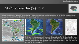 14 – Stratocumulus (Sc)
Identificação de nuvens
Imagem do satélite GOES 16 canal 13 (IR) das 20h GMT, Carta de altitude e cartas sinóticas de superfície das 18z do CPTEC, além de carta de
carta de superfície do DHN das 12z. Todos do dia 14 de Janeiro de 2021.
Havia um frente estacionária próxima do estado do Rio de Janeiro. Em altos
níveis, tínhamos um vórtice anticiclônico na altura do Mato Grosso do Sul
gerando nebulosidade em grande parte do Centro Oeste, em São Paulo e
próximo ao Sul Fluminense.
 