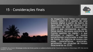 15 – Considerações finais
As imagens foram feitas com celular
Xiaomi redmi 9 e auxílio de uma
bussola digital a partir do bairro da
Água Santa, no Rio de Janeiro, entre
Dezembro de 2020 e Fevereiro de
2021, o que corresponde ao verão.
Nessa época, há pouca ocorrência de
frentes quentes na região¹, o que
dificultou o registro de nuvens
estratiformes relacionadas a esse tipo
de frente. Os registros de nuvens com
essas características ocorreram,
geralmente, em situações de frentes
estacionárias ou ZCAS.
(1) RIBEIRO, Bruno Zanetti. Climatologia sinótica das frentes quentes no sudeste da América do Sul. Dissertação (Mestrado em Meteorologia), INPE. São José dos
Campos p. 137. 2014.
 