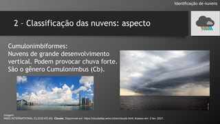 2 – Classificação das nuvens: aspecto
Cumulonimbiformes:
Nuvens de grande desenvolvimento
vertical. Podem provocar chuva forte.
São o gênero Cumulonimbus (Cb).
Identificação de nuvens
Imagem:
WMO INTERNATIONAL CLOUD ATLAS. Clouds. Disponível em: https://cloudatlas.wmo.int/en/clouds.html. Acesso em: 2 fev. 2021.
 