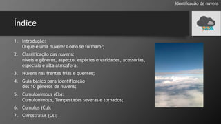 Índice
1. Introdução:
O que é uma nuvem? Como se formam?;
2. Classificação das nuvens:
níveis e gêneros, aspecto, espécies e varidades, acessórias,
especiais e alta atmosfera;
3. Nuvens nas frentes frias e quentes;
4. Guia básico para identificação
dos 10 gêneros de nuvens;
5. Cumulonimbus (Cb):
Cumulonimbus, Tempestades severas e tornados;
6. Cumulus (Cu);
7. Cirrostratus (Cs);
Identificação de nuvens
 