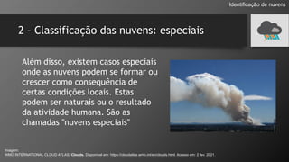 2 – Classificação das nuvens: especiais
Identificação de nuvens
Além disso, existem casos especiais
onde as nuvens podem se formar ou
crescer como consequência de
certas condições locais. Estas
podem ser naturais ou o resultado
da atividade humana. São as
chamadas "nuvens especiais"
Imagem:
WMO INTERNATIONAL CLOUD ATLAS. Clouds. Disponível em: https://cloudatlas.wmo.int/en/clouds.html. Acesso em: 2 fev. 2021.
 