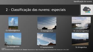 2 – Classificação das nuvens: especiais
Identificação de nuvens
Imagem:
WMO INTERNATIONAL CLOUD ATLAS. Clouds. Disponível em: https://cloudatlas.wmo.int/en/clouds.html. Acesso em: 2 fev. 2021.
Cu flammagenitus
Cu homogenitus
Ci homogenitus
Ci homomutatus
St cataractagenitus
St silvagenitus
 