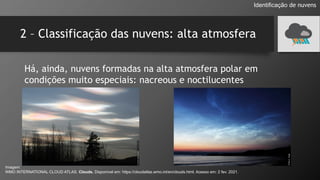 2 – Classificação das nuvens: alta atmosfera
Identificação de nuvens
Há, ainda, nuvens formadas na alta atmosfera polar em
condições muito especiais: nacreous e noctilucentes
Imagem:
WMO INTERNATIONAL CLOUD ATLAS. Clouds. Disponível em: https://cloudatlas.wmo.int/en/clouds.html. Acesso em: 2 fev. 2021.
 