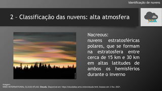 2 – Classificação das nuvens: alta atmosfera
Identificação de nuvens
Nacreous:
nuvens estratosféricas
polares, que se formam
na estratosfera entre
cerca de 15 km e 30 km
em altas latitudes de
ambos os hemisférios
durante o inverno
Imagem:
WMO INTERNATIONAL CLOUD ATLAS. Clouds. Disponível em: https://cloudatlas.wmo.int/en/clouds.html. Acesso em: 2 fev. 2021.
 